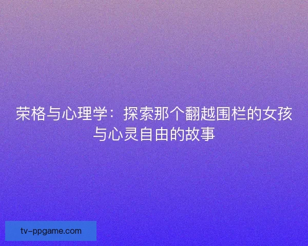 荣格与心理学:探索那个翻越围栏的女孩与心灵自由的故事 荣格与心理学:探索那个翻越围栏的女孩与心灵自由的故事