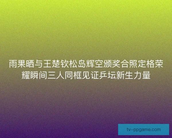 雨果晒与王楚钦松岛辉空颁奖合照定格荣耀瞬间三人同框见证乒坛新生力量