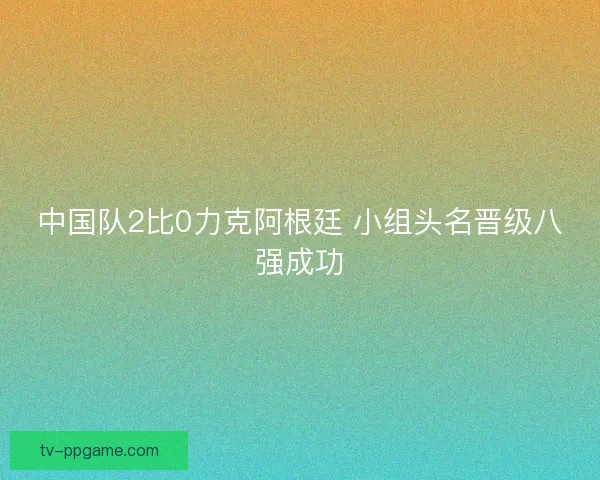 中国队2比0力克阿根廷 小组头名晋级八强成功 中国队2比0力克阿根廷 小组头名晋级八强成功