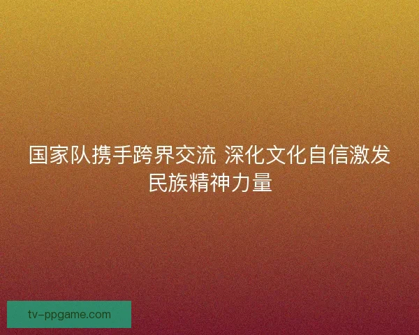 国家队携手跨界交流 深化文化自信激发民族精神力量