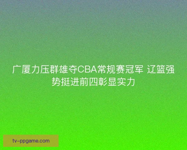 广厦力压群雄夺CBA常规赛冠军 辽篮强势挺进前四彰显实力 广厦力压群雄夺CBA常规赛冠军 辽篮强势挺进前四彰显实力