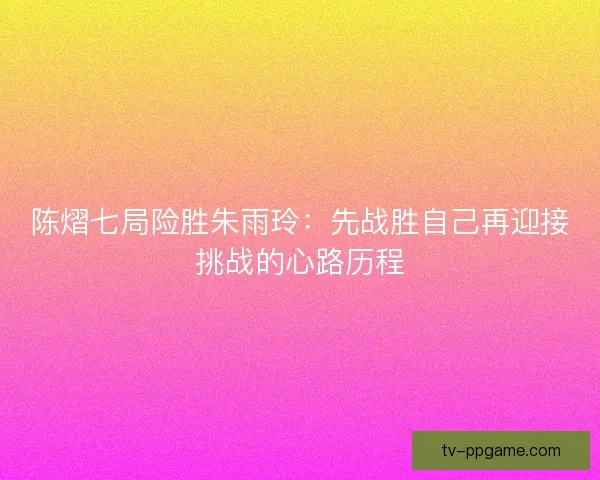 陈熠七局险胜朱雨玲：先战胜自己再迎接挑战的心路历程