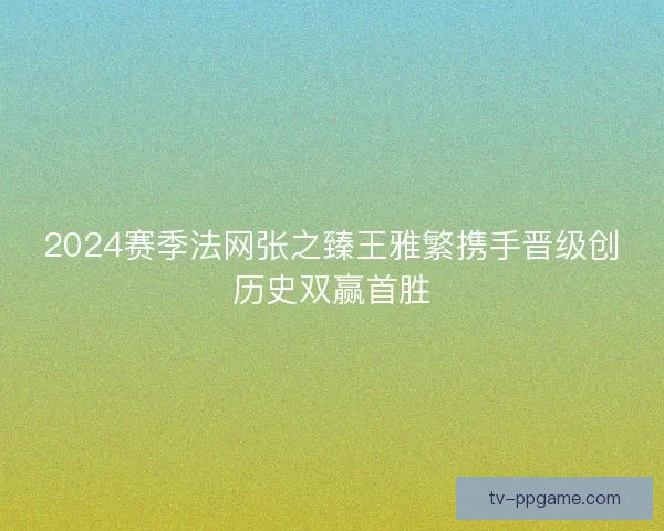 2024赛季法网张之臻王雅繁携手晋级创历史双赢首胜