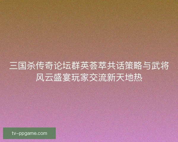 三国杀传奇论坛群英荟萃共话策略与武将风云盛宴玩家交流新天地热
