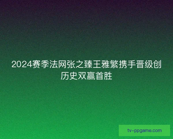 2024赛季法网张之臻王雅繁携手晋级创历史双赢首胜