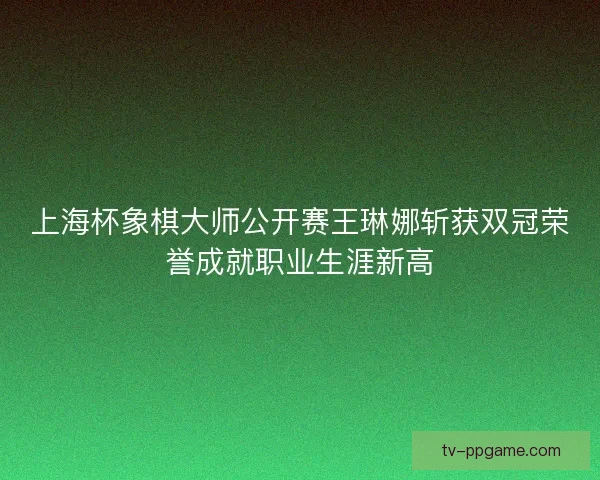上海杯象棋大师公开赛王琳娜斩获双冠荣誉成就职业生涯新高