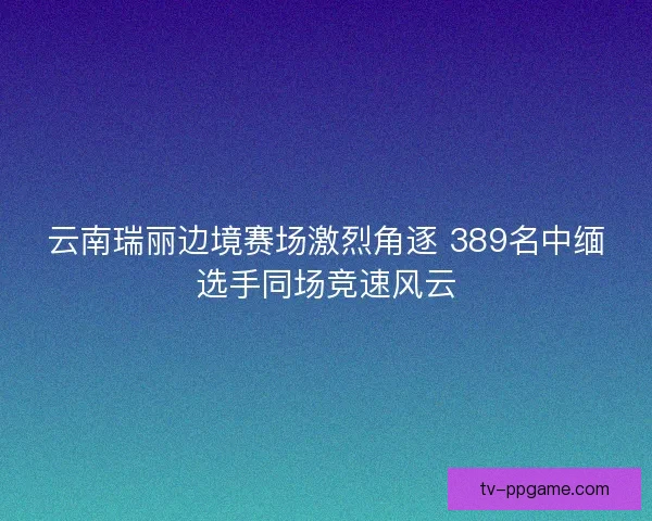 云南瑞丽边境赛场激烈角逐 389名中缅选手同场竞速风云