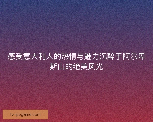 感受意大利人的热情与魅力沉醉于阿尔卑斯山的绝美风光 感受意大利人的热情与魅力沉醉于阿尔卑斯山的绝美风光