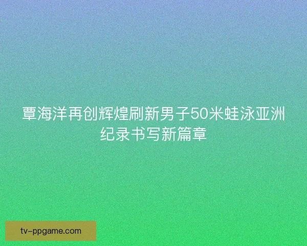 覃海洋再创辉煌刷新男子50米蛙泳亚洲纪录书写新篇章