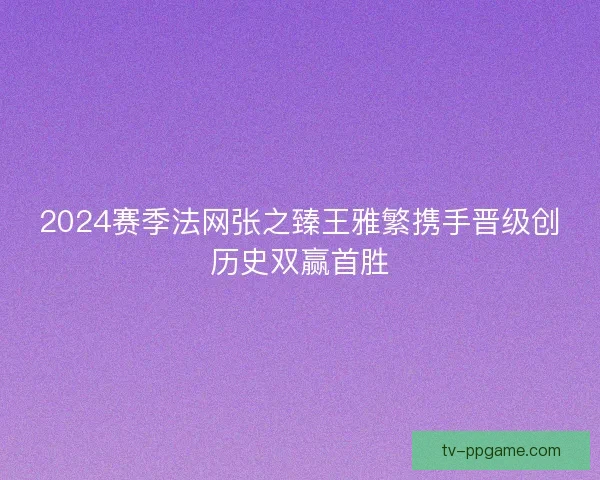 2024赛季法网张之臻王雅繁携手晋级创历史双赢首胜 2024赛季法网张之臻王雅繁携手晋级创历史双赢首胜