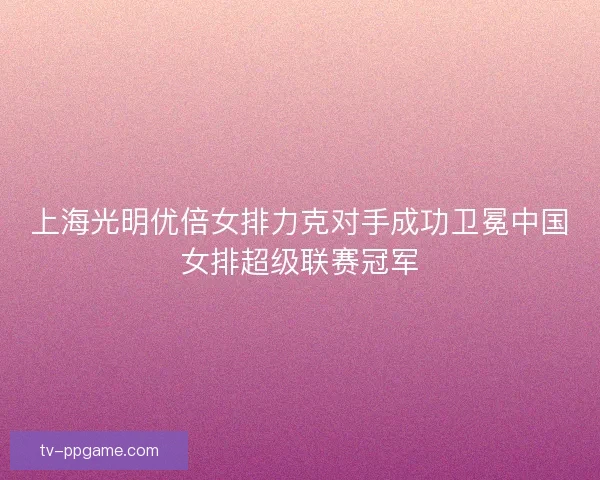 上海光明优倍女排力克对手成功卫冕中国女排超级联赛冠军