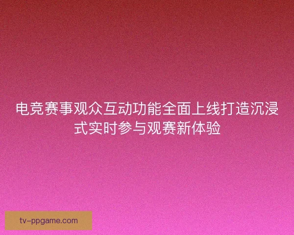 电竞赛事观众互动功能全面上线打造沉浸式实时参与观赛新体验