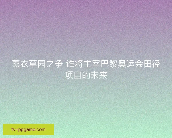 薰衣草园之争 谁将主宰巴黎奥运会田径项目的未来 薰衣草园之争 谁将主宰巴黎奥运会田径项目的未来