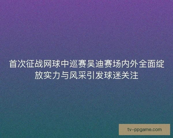 首次征战网球中巡赛吴迪赛场内外全面绽放实力与风采引发球迷关注 首次征战网球中巡赛吴迪赛场内外全面绽放实力与风采引发球迷关注