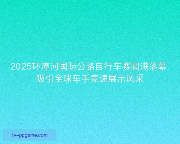 2025环漳河国际公路自行车赛圆满落幕 吸引全球车手竞速展示风采 2025环漳河国际公路自行车赛圆满落幕 吸引全球车手竞速展示风采
