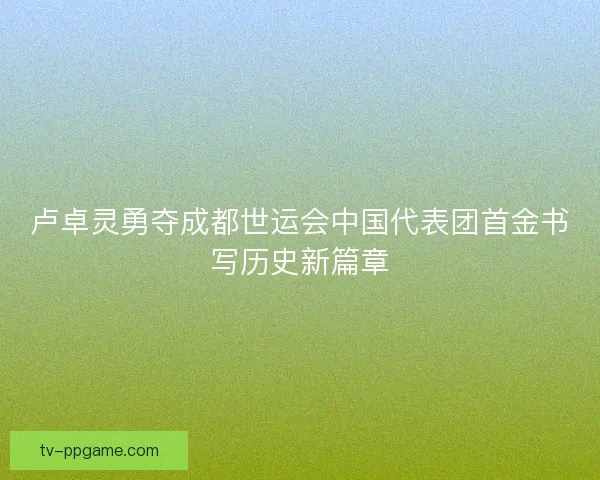 卢卓灵勇夺成都世运会中国代表团首金书写历史新篇章 卢卓灵勇夺成都世运会中国代表团首金书写历史新篇章