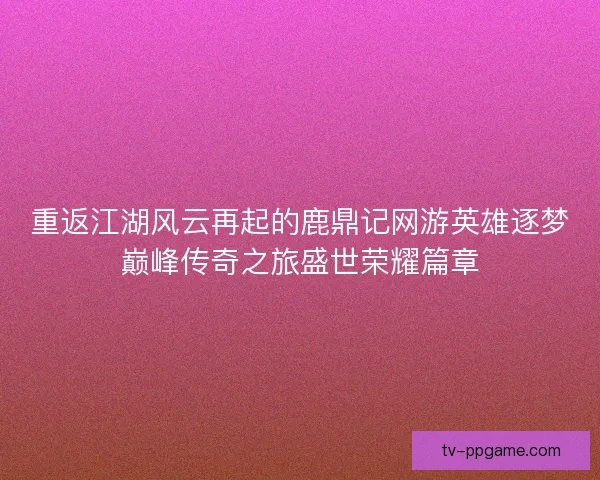 重返江湖风云再起的鹿鼎记网游英雄逐梦巅峰传奇之旅盛世荣耀篇章