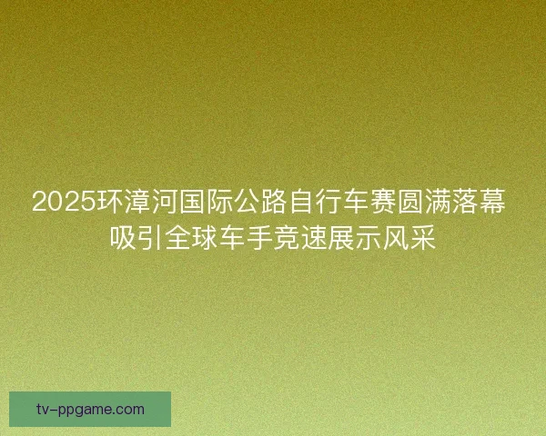 2025环漳河国际公路自行车赛圆满落幕 吸引全球车手竞速展示风采