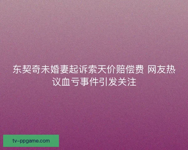 东契奇未婚妻起诉索天价赔偿费 网友热议血亏事件引发关注