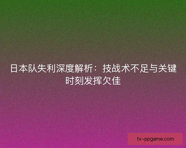 日本队失利深度解析：技战术不足与关键时刻发挥欠佳