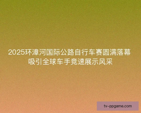 2025环漳河国际公路自行车赛圆满落幕 吸引全球车手竞速展示风采