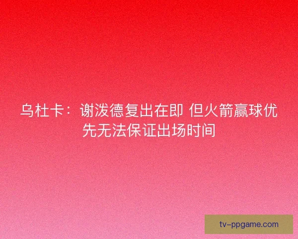 乌杜卡：谢泼德复出在即 但火箭赢球优先无法保证出场时间