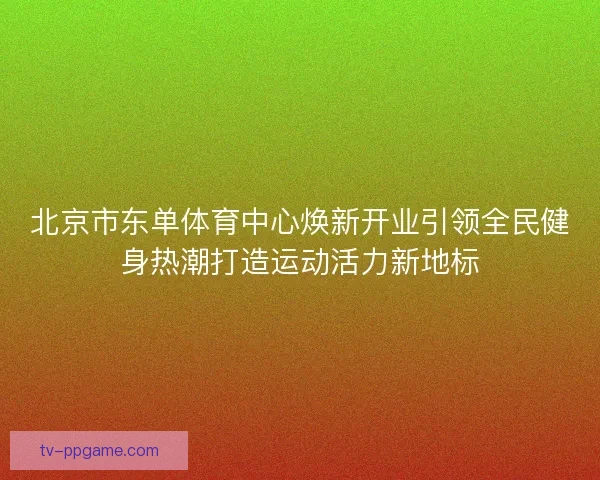 北京市东单体育中心焕新开业引领全民健身热潮打造运动活力新地标