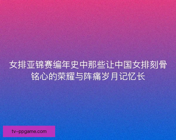 女排亚锦赛编年史中那些让中国女排刻骨铭心的荣耀与阵痛岁月记忆长